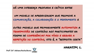 há uma diferença profunda e crítica entre
um modelo de aprendizagem que promove a
comunicação, a colaboração e o pensamento e
outro modelo que primariamente automatiza a
transmissão de conteúdo aos participantes na
forma de conferências por vídeo e requer a
repetição do conteúdo, isto é, a “resposta certa”
HARASIM, L.
Profª. Drª. Adriana Rocha Bruno
 