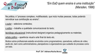 Na prática, é “processo complexo, multifacetado, que inclui muitas pessoas, todas podendo
reinvidicar sua contribuição ao ensino”.
o autor – seleciona conteúdos;
o editor – trabalha a qualidade comunicacional do texto;
tecnólogo educacional (instructional designer)-organiza pedagogicamente os materiais;
artista gráfico – aparência visual e arte final do texto etc.
Muitos outros profissionais estarão envolvidos como programadores, operadores, editores de vídeo,
áudio etc, bem como administradores, planejadores e organizadores que cuidarão do processo como
um todo.
“Em EaD quem ensina é uma instituição”
(Marsden, 1996)
nsina
E
D
uem
istância
a
Q ?
Profª. Drª. Adriana Rocha Bruno
 