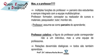 Mas, e o professor???
⇒ múltiplas funções do professor ⇒ parceiro dos estudantes
e sempre integrado com a equipe multidisciplinar.
Professor: formador; conceptor ou realizador de cursos e
materiais; pesquisador; tutor; monitor etc.
- Professor: assume-se como parceiro do aprendente;
Professor coletivo: a figura do professor pode corresponder
não a um indivíduo, mas a uma equipe de
professores.
⇒ Relações devem/são dialógicas ⇒ todos são também
aprendizes.
nsina
E
D
uem
istância
a
Q ?
Profª. Drª. Adriana Rocha Bruno
 