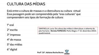 CULTURA DAS MÍDIAS
Está entre a cultura de massas e a cibercultura ou cultura virtual
Essa passagem pode ser compreendida pela “eras culturais” que
compreendem seis tipos de formação de cultura:
1ª oral
2ª escrita
3ª impressa
4ª de massa
5ª das mídias
6ª digital
SANTAELLA, Lucia. Da cultura das mídias à cibercultura: o advento do
pós-humano. Revista FAMECOS. Porto Alegre. nº 22. dezembro 2003.
quadrimestral.
Profª. Drª. Adriana Rocha Bruno
 