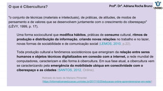 O que é Cibercultura?
"o conjunto de técnicas (materiais e intelectuais), de práticas, de atitudes, de modos de
pensamento e de valores que se desenvolvem juntamente com o crescimento do ciberespaço"
(LÉVY, 1999, p. 17).
Uma forma sociocultural que modifica hábitos, práticas de consumo cultural, ritmos de
produção e distribuição da informação, criando novas relações no trabalho e no lazer,
novas formas de sociabilidade e de comunicação social (LEMOS, 2010, p.22).
Toda produção cultural e fenômenos sociotécnicos que emergiram da relação entre seres
humanos e objetos técnicos digitalizados em conexão com a internet, a rede mundial de
computadores, caracterizam e dão forma à cibercultura. Em sua fase atual, a cibercultura vem
se caracterizando pela emergência da mobilidade ubíqua em conectividade com o
ciberespaço e as cidades (SANTOS, 2012, Online).
Retirado do texto de Mariano Pimentel
(https://informaticanaeducacao.uniriotec.br/2017/10/25/educacao-online-aprenderensinar-em-rede/)
Profª. Drª. Adriana Rocha Bruno
 