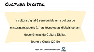 a cultura digital é sem dúvida uma cultura de
misturas/mixagens (...) as tecnologias digitais seriam
decorrências da Cultura Digital.
Bruno e Couto (2019)
Cultura Digital
Profª. Drª. Adriana Rocha Bruno
 