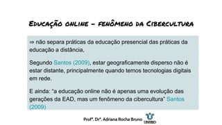 Educação online - fenômeno da Cibercultura
⇒ não separa práticas da educação presencial das práticas da
educação a distância,
Segundo Santos (2009), estar geograficamente disperso não é
estar distante, principalmente quando temos tecnologias digitais
em rede.
E ainda: “a educação online não é apenas uma evolução das
gerações da EAD, mas um fenômeno da cibercultura” Santos
(2009)
Profª. Drª. Adriana Rocha Bruno
 