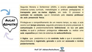 Segundo Moreira e Schlemmer (2020), o ensino presencial físico
(mesmos cursos, currículo, metodologias e práticas pedagógicas) é
transposto para os meios digitais, em rede. O processo é
centrado no conteúdo, que é ministrado pelo mesmo professor
da aula presencial física.
Privilegia-se o compartilhamento de um mesmo tempo, ou seja, a aula
ocorre num tempo síncrono, seguindo princípios do ensino presencial. A
comunicação é predominantemente bidirecional, do tipo um para
muitos, no qual o professor protagoniza vídeo-aula ou realiza uma
aula expositiva por meio de sistemas de webconferência.
A lógica que predomina é a do controle, tudo o que é concebido e
disponibilizado é registrado, gravado e pode ser acessado e revisto
posteriormente.
Aulas
Remotas
Profª. Drª. Adriana Rocha Bruno
 