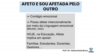 ⇒ Contágio emocional
⇒ Posso afetar intencionalmente
por meio da Linguagem emocional
(BRUNO, 2002)
HOJE, na Educação, Afetar
implica em apoiar:
Famílias; Estudantes; Docentes;
Gestores…
AFETO E SOU AFETADA PELO
OUTRO
Profª. Drª. Adriana Rocha Bruno
 