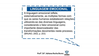 LINGUAGEM EMOCIONAL
A linguagem emocional reflete,
sistematicamente, as múltiplas formas com
que os seres humanos estabelecem relações,
utilizando-se das diversas linguagens,
considerando o fator emocional como
importante desencadeador das
transformações decorrentes neste processo.
(BRUNO, 2002, p. 203)
Profª. Drª. Adriana Rocha Bruno
 