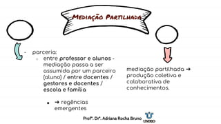 Mediação Partilhada
- parceria:
○ entre professor e alunos -
mediação passa a ser
assumida por um parceiro
(aluno) / entre docentes /
gestores e docentes /
escola e família
■ ➔ regências
emergentes
mediação partilhada ➔
produção coletiva e
colaborativa de
conhecimentos.
Profª. Drª. Adriana Rocha Bruno
 