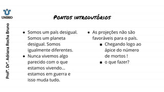Pontos introdutórios
● Somos um país desigual.
Somos um planeta
desigual. Somos
igualmente diferentes.
● Nunca vivemos algo
parecido com o que
estamos vivendo…
estamos em guerra e
isso muda tudo.
● As projeções não são
favoráveis para o país.
■ Chegando logo ao
ápice do número
de mortos !
■ o que fazer?
Profª.
Drª.
Adriana
Rocha
Bruno
 