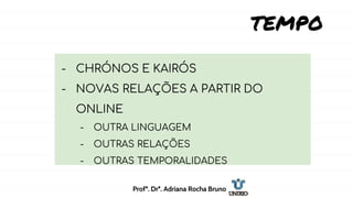TEMPO
- CHRÓNOS E KAIRÓS
- NOVAS RELAÇÕES A PARTIR DO
ONLINE
- OUTRA LINGUAGEM
- OUTRAS RELAÇÕES
- OUTRAS TEMPORALIDADES
Profª. Drª. Adriana Rocha Bruno
 