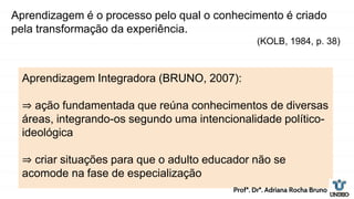 Aprendizagem é o processo pelo qual o conhecimento é criado
pela transformação da experiência.
(KOLB, 1984, p. 38)
Aprendizagem Integradora (BRUNO, 2007):
⇒ ação fundamentada que reúna conhecimentos de diversas
áreas, integrando-os segundo uma intencionalidade político-
ideológica
⇒ criar situações para que o adulto educador não se
acomode na fase de especialização
Profª. Drª. Adriana Rocha Bruno
 