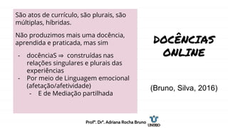 DOCÊNCIAS
ONLINE
(Bruno, Silva, 2016)
São atos de currículo, são plurais, são
múltiplas, híbridas.
Não produzimos mais uma docência,
aprendida e praticada, mas sim
- docênciaS ⇒ construídas nas
relações singulares e plurais das
experiências
- Por meio de Linguagem emocional
(afetação/afetividade)
- E de Mediação partilhada
Profª. Drª. Adriana Rocha Bruno
 