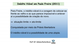 Para Freire, o inédito-viável é a coragem de colocar-se
frente ao velho e ao que parece impossível e antever
aí a possibilidade de criação do novo.
⇒ situação limite ⇒ ato-limite
Conquistada por meio da Práxis libertadora
O inédito-viável é a possibilidade de uma utopia.
Inédito Viável em Paulo Freire (2011)
Profª. Drª. Adriana Rocha Bruno
 