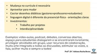 • Mudança no currículo é necessária
• Aproveitar para mudar
• Cocriar desenhos didáticos (gestores+professores+estudantes)
• linguagem digital é diferente da presencial-física - orientações claras
• Investimentos:
• Trabalho por projetos
• Interdisciplinaridade
Profª. Drª. Adriana Rocha Bruno
Exemplos: video-aulas, podcast, debates, conversas abertas,
espaço para estudantes dialogarem e se encontrarem livremente,
privilegiar atividades em grupo, usar recursos de colaboração,
muita arte integrada a todas as discussões, estimular as vozes, a
fala, acilher muito e sempre a todes!
 
