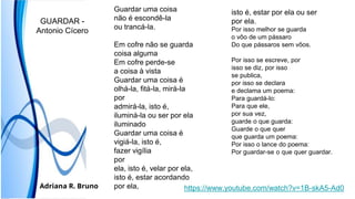 https://www.youtube.com/watch?v=1B-skA5-Ad0
Guardar uma coisa
não é escondê-la
ou trancá-la.
Em cofre não se guarda
coisa alguma
Em cofre perde-se
a coisa à vista
Guardar uma coisa é
olhá-la, fitá-la, mirá-la
por
admirá-la, isto é,
iluminá-la ou ser por ela
iluminado
Guardar uma coisa é
vigiá-la, isto é,
fazer vigília
por
ela, isto é, velar por ela,
isto é, estar acordando
por ela,
isto é, estar por ela ou ser
por ela.
Por isso melhor se guarda
o vôo de um pássaro
Do que pássaros sem vôos.
Por isso se escreve, por
isso se diz, por isso
se publica,
por isso se declara
e declama um poema:
Para guardá-lo:
Para que ele,
por sua vez,
guarde o que guarda:
Guarde o que quer
que guarda um poema:
Por isso o lance do poema:
Por guardar-se o que quer guardar.
GUARDAR -
Antonio Cícero
Adriana R. Bruno
 