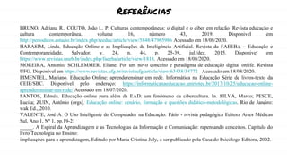 Referências
BRUNO, Adriana R., COUTO, João L. P. Culturas contemporâneas: o digital e o ciber em relação. Revista educação e
cultura contemporânea. volume 16, número 43, 2019. Disponivel em
http://periodicos.estacio.br/index.php/reeduc/article/view/5848/47965986 Acessado em 18/08/2020.
HARASIM, Linda. Educação Online e as Implicações da Inteligência Artificial. Revista da FAEEBA – Educação e
Contemporaneidade, Salvador, v. 24, n. 44, p. 25-39, jul./dez. 2015. Disponivel em
https://www.revistas.uneb.br/index.php/faeeba/article/view/1818. Acessado em 18/08/2020.
MOREIRA, Antonio, SCHLEMMER, Eliane. Por um novo conceito e paradigma de educação digital onlife. Revista
UFG. Disponível em https://www.revistas.ufg.br/revistaufg/article/view/63438/34772 Acessado em 18/08/2020.
PIMENTEL, Mariano. Educação Online: aprenderensinar em rede. Informática na Educação Série de livros-texto da
CEIE/SBC. Disponível pelo endereço: https://informaticanaeducacao.uniriotec.br/2017/10/25/educacao-online-
aprenderensinar-em-rede/ Acessado em 18/07/2020.
SANTOS, Edméa. Educação online para além da EAD: um fenômeno da cibercultura. In. SILVA, Marco; PESCE,
Lucila; ZUIN, Antônio (orgs). Educação online: cenário, formação e questões didático-metodológicas. Rio de Janeiro:
wak Ed., 2010.
VALENTE, José A. O Uso Inteligente do Computador na Educação. Pátio - revista pedagógica Editora Artes Médicas
Sul, Ano 1, Nº 1, pp.19-21
_____. A Espiral da Aprendizagem e as Tecnologias da Informação e Comunicação: repensando conceitos. Capítulo do
livro Tecnologia no Ensino:
implicações para a aprendizagem, Editado por Maria Cristina Joly, a ser publicado pela Casa do Psicólogo Editora, 2002.
 