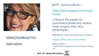 ESPAÇOS/PROJETOS
INDICADOS
●SITE - Adriana Bruno:
https://sites.google.com/site/ar
bruno
⇒ Buscar Educação na
quarentena (materiais, audios,
lives), artigos, links, tese,
dissertação...
●#RIA40tena - Rede Interinstitucional de Ações
https://ria40tena.wixsite.com/ria40tena
●CASA CORPO -
https://www.instagram.com/casacorpo_/?hl=pt-
br
Profª. Drª. Adriana Rocha Bruno
 