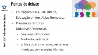 Pontos de debate
- EducaçõeS: EaD, EaD online,
Educação online, Aulas Remotas...
- Presenças remotas
- DidáticaS/ DocênciaS
- Linguagem Emocional
- Mediação partilhada
- prática do ensino remoto em si e as
interfaces com o ensino híbrido.
Profª.
Drª.
Adriana
Rocha
Bruno
 