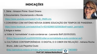 INDICAÇÕES
1. Série - Amazon Prime: Good Omens
2.Documentário: Escolarizando o Mundo
https://www.youtube.com/watch?v=6t_HN95-Urs
1.CONVERSA COM ANTÓNIO NÓVOA SOBRE EDUCAÇÃO EM TEMPOS DE PANDEMIA -
https://www.facebook.com/watch/live/?v=631629681020563&ref=watch_permalink
2.Artigos e textos:
a.Voltar à “normalidade” é auto-condenar-se - Leonardo Boff (02/05/2020)
(https://leonardoboff.org/2020/05/02/voltar-a-normalidade-e-auto-condenar-se/)
b.CULTURAS CONTEMPORÂNEAS: O DIGITAL E O CIBER EM RELAÇÃO - Adriana Rocha
Bruno, João Luiz Peçanha Couto
(http://periodicos.estacio.br/index.php/reeduc/article/view/5848/47965986)
Profª. Drª. Adriana Rocha Bruno
 