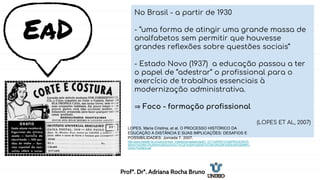 EaD
No Brasil - a partir de 1930
- “uma forma de atingir uma grande massa de
analfabetos sem permitir que houvesse
grandes reflexões sobre questões sociais”
- Estado Novo (1937) a educação passou a ter
o papel de “adestrar” o profissional para o
exercício de trabalhos essenciais à
modernização administrativa.
⇒ Foco - formação profissional
(LOPES ET AL, 2007)
LOPES, Maria Cristina, et al. O PROCESSO HISTÓRICO DA
EDUCAÇÃO A DISTÂNCIA E SUAS IMPLICAÇÕES: DESAFIOS E
POSSIBILIDADES. Jornada 7. 2007.
http://www.histedbr.fe.unicamp.br/acer_histedbr/jornada/jornada7/_GT1%20PDF/O%20PROCESSO%
20HIST%D3RICO%20DA%20EDUCA%C7%C3O%20A%20DIST%C2NCIA%20E%20SUAS%20IMPLI
CA%C7%D5ES.pdf
Profª. Drª. Adriana Rocha Bruno
 