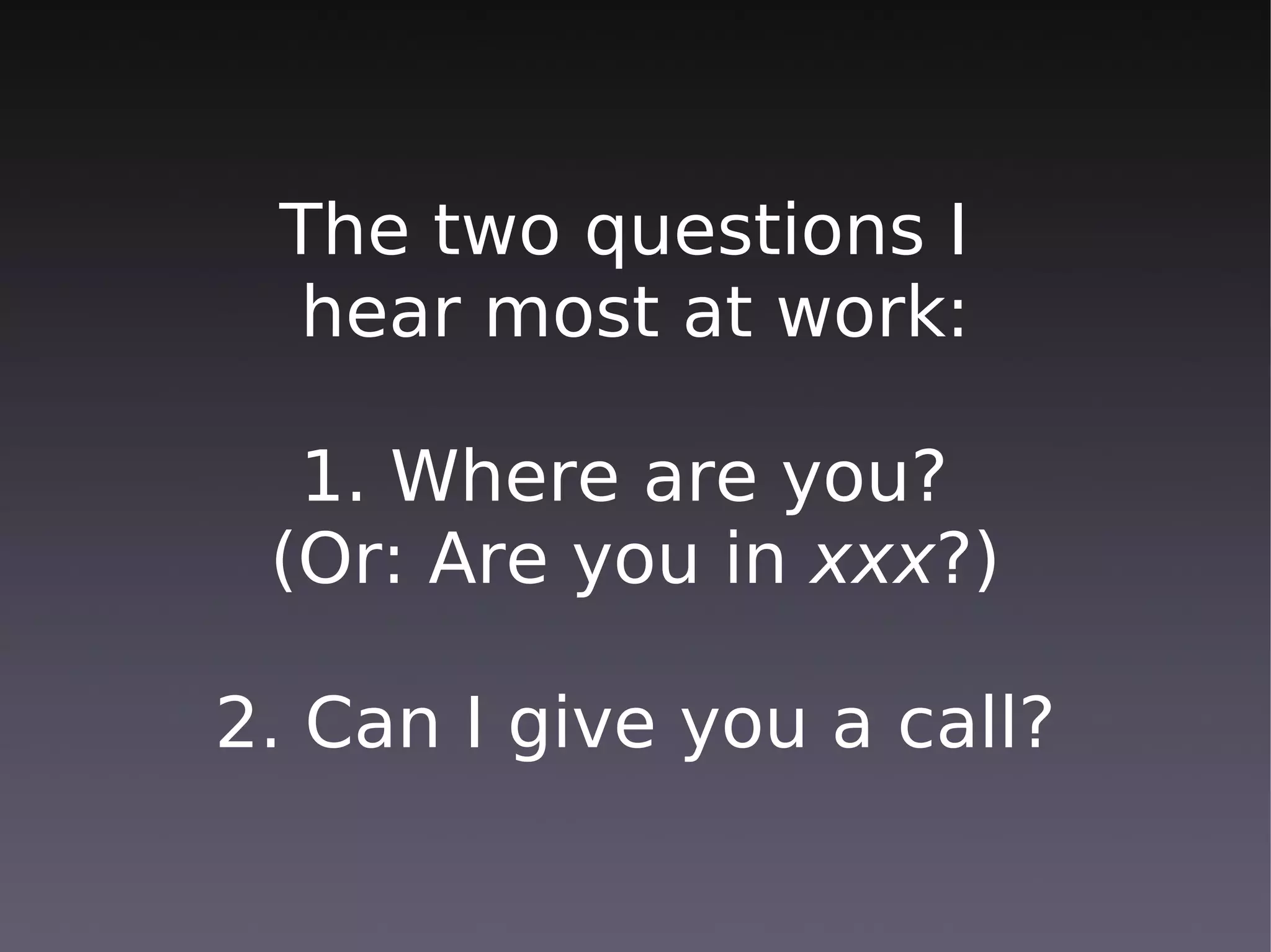 The two questions I
 hear most at work:

  1. Where are you?
 (Or: Are you in xxx?)

2. Can I give you a call?
 