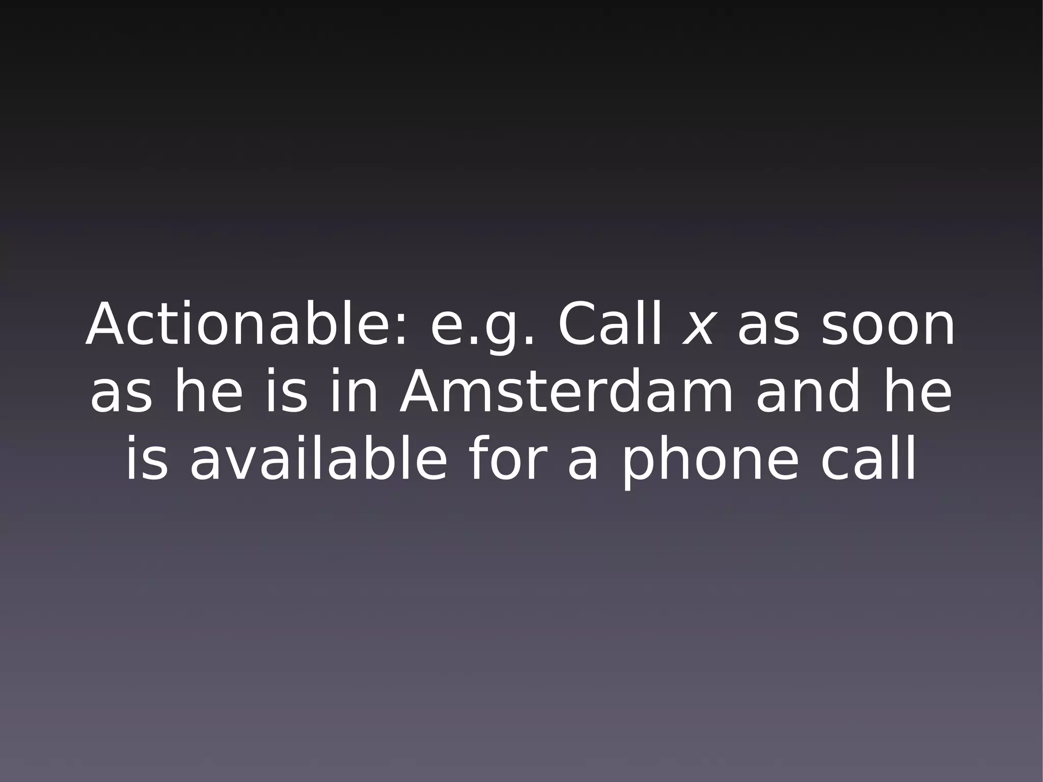 Actionable: e.g. Call x as soon
as he is in Amsterdam and he
 is available for a phone call
 