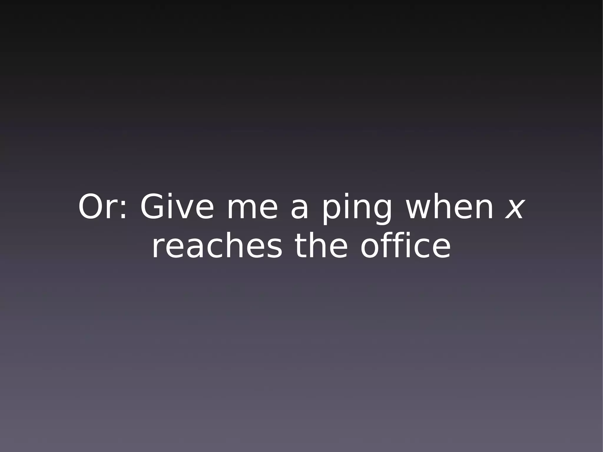 Or: Give me a ping when x
    reaches the office
 