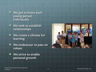 We get to know each
young person
individually
We seek to establish
relationships
We create a climate for
learning
We endeavour to pass on
values
We strive to enable
personal growth
Monday 18th May 2015
Deepening the Marist Characteristics
Presence
14
 