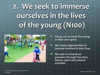 2. We seek to immerse
ourselves in the lives
of the young (N100)
We go out to meet the young
in their own space
We create opportunities to
become involved in their lives
We seek to extend our
presence through free time,
leisure, sport and cultural
activities
Monday 18th May 2015
Deepening the Marist Characteristics
Presence
15
 