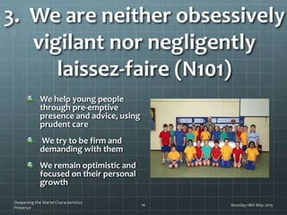 3. We are neither obsessively
vigilant nor negligently
laissez-faire (N101)
We help young people
through pre-emptive
presence and advice, using
prudent care
We try to be firm and
demanding with them
We remain optimistic and
focused on their personal
growth
Monday 18th May 2015
Deepening the Marist Characteristics
Presence
16
 