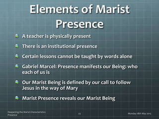 Elements of Marist
Presence
A teacher is physically present
There is an institutional presence
Certain lessons cannot be taught by words alone
Gabriel Marcel: Presence manifests our Being: who
each of us is
Our Marist Being is defined by our call to follow
Jesus in the way of Mary
Marist Presence reveals our Marist Being
Monday 18th May 2015
Deepening the Marist Characteristics
Presence
23
 
