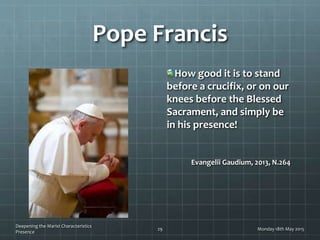 Pope Francis
How good it is to stand
before a crucifix, or on our
knees before the Blessed
Sacrament, and simply be
in his presence!
Evangelii Gaudium, 2013, N.264
Monday 18th May 2015
Deepening the Marist Characteristics
Presence
29
 