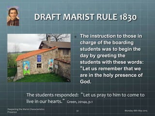 DRAFT MARIST RULE 1830
The instruction to those in
charge of the boarding
students was to begin the
day by greeting the
students with these words:
“Let us remember that we
are in the holy presence of
God.
The students responded: “Let us pray to him to come to
live in our hearts.” Green, 2014a, p.1
Monday 18th May 2015
Deepening the Marist Characteristics
Presence
32
 