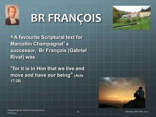 BR FRANÇOIS
A favourite Scriptural text for
Marcellin Champagnat’s
successor, Br François (Gabriel
Rivat) was
“for it is in Him that we live and
move and have our being” (Acts
17:28).
Monday 18th May 2015
Deepening the Marist Characteristics
Presence
33
 