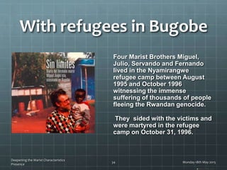 With refugees in Bugobe
Four Marist Brothers Miguel,
Julio, Servando and Fernando
lived in the Nyamirangwe
refugee camp between August
1995 and October 1996
witnessing the immense
suffering of thousands of people
fleeing the Rwandan genocide.
They sided with the victims and
were martyred in the refugee
camp on October 31, 1996.
Balko (1990), p.39
Monday 18th May 2015
Deepening the Marist Characteristics
Presence
34
 