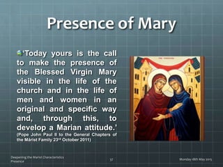 Presence of Mary
‘Today yours is the call
to make the presence of
the Blessed Virgin Mary
visible in the life of the
church and in the life of
men and women in an
original and specific way
and, through this, to
develop a Marian attitude.’
(Pope John Paul II to the General Chapters of
the Mårist Family 23rd October 2011)
Monday 18th May 2015
Deepening the Marist Characteristics
Presence
37
 