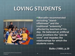 LOVING STUDENTS
Marcellin recommended
excluding “stand-
offishness” and the
traditional “solemnity”
affected by teachers of his
day. He believed an artificial
pose smothers the “joie de
vivre” and impedes the
relationships for which the
students crave.
Balko (1990), p.39
Monday 18th May 2015
Deepening the Marist Characteristics
Presence
38
 