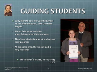 Early Marists saw the Guardian Angel
as the ideal educator. Like Guardian
Angels:
Marist Educators exercise
watchfulness over their students
They keep students at work and secure
their progress
At the same time, they recall God’s
holy Presence
The Teacher’s Guide, 1931 [1853],
p.207
GUIDING STUDENTS
Monday 18th May 2015
Deepening the Marist Characteristics
Presence
39
 