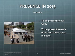 PRESENCE IN 2015
Two Aims
To be present to our
God.
To be present to each
other and those most
in need.
Monday 18th May 2015
Deepening the Marist Characteristics
Presence
40
 