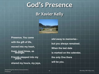 God’s Presence
Br Xavier Kelly
Presence, You came
with the gift of life,
moved into my heart,
lived, most times, as
stranger.
Friends stepped into my
years,
shared my hours, my joys,
slid away to memories -
but you always remained.
When the last date
is marked on the calendar,
the only One there
will be you.
Monday 18th May 2015
Deepening the Marist Characteristics
Presence
42
 