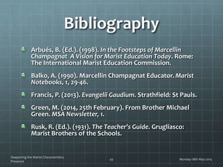 Bibliography
Arbués, B. (Ed.). (1998). In the Footsteps of Marcellin
Champagnat A Vision for Marist Education Today. Rome:
The International Marist Education Commission.
Balko, A. (1990). Marcellin Champagnat Educator. Marist
Notebooks, 1, 29-46.
Francis, P. (2013). Evangelii Gaudium. Strathfield: St Pauls.
Green, M. (2014, 25th February). From Brother Michael
Green. MSA Newsletter, 1.
Rusk, R. (Ed.). (1931). The Teacher's Guide. Grugliasco:
Marist Brothers of the Schools.
Monday 18th May 2015
Deepening the Marist Characteristics
Presence
43
 