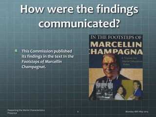 How were the findings
communicated?
This Commission published
its findings in the text In the
Footsteps of Marcellin
Champagnat.
Monday 18th May 2015
Deepening the Marist Characteristics
Presence
6
 