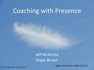 Coaching with Presence
Jeff McKenna
Roger Brown
Agile Camp Silicon Valley 9/21/13
© 2013 Roger Brown and Jeff McKenna
 