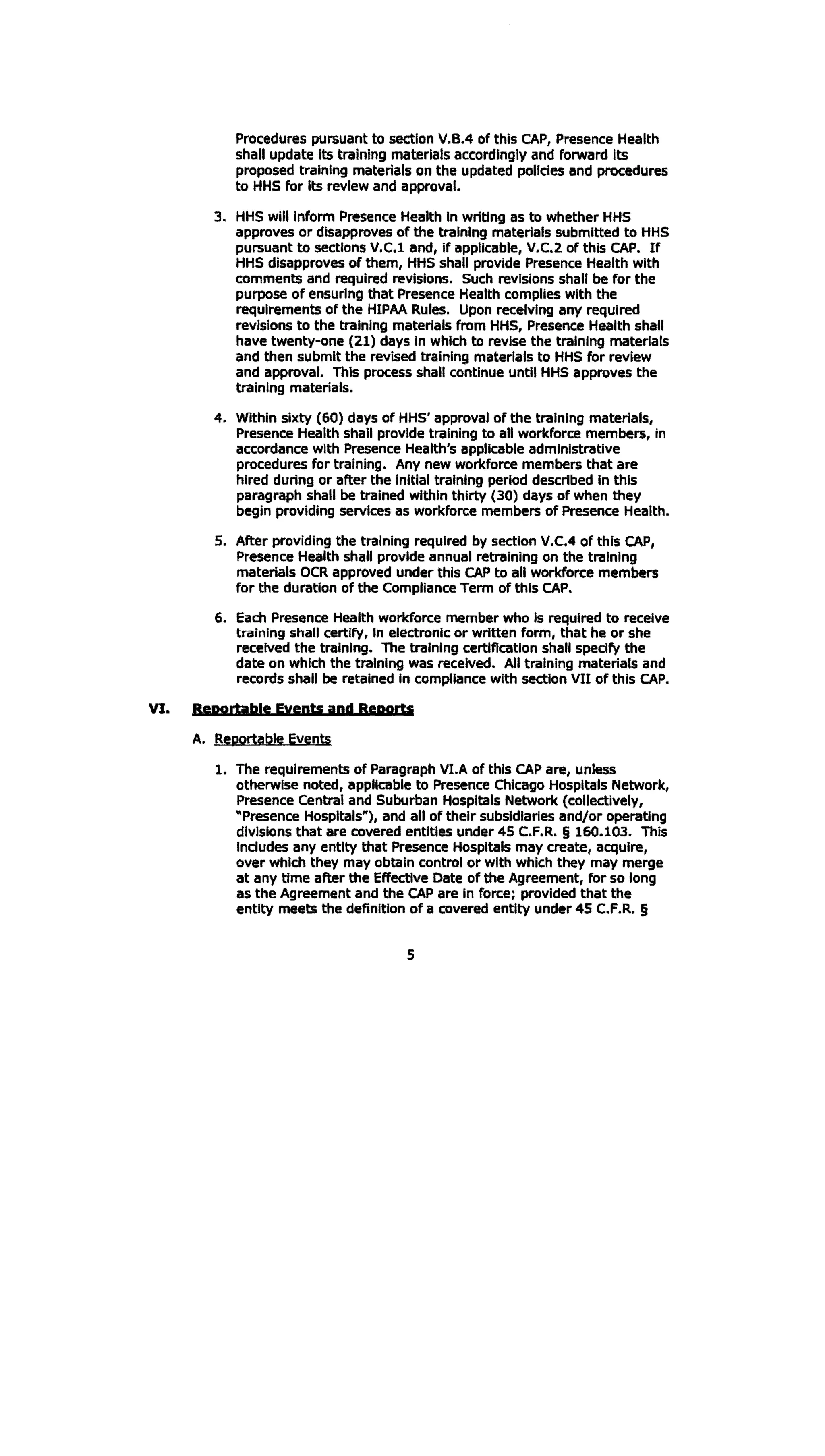 Procedures pursuant to section V.B.4 of this CAP, Presence Health
shall update Its training materials accordingly and forward Its
proposed training materials on the updated policies and procedures
to HHS for Its review and approval.
3. 	HHS will inform Presence Health In writing as to whether HHS
approves or disapproves of the training materials submitted to HHS
pursuant to sections V.C.l and, If applicable, V.C.2 of this CAP. If
HHS disapproves of them, HHS shall provide Presence Health with
comments and required revisions. Such revisions shall be for the
purpose of ensuring that Presence Health complies with the
requirements of the HIPAA Rules. Upon receiving any required
revisions to the training materials from HHS, Presence Health shall
have twenty-one (21) days in which to revise the training materials
and then submit the revised training materials to HHS for review
and approval. This process shall continue until HHS approves the
training materials.
4. 	Within sixty (60) days of HHS' approval of the training materials,
Presence Health shall provide training to all workforce members, in
accordance with Presence Health's applicable administrative
procedures for training. Any new workforce members that are
hired during or after the initial training period described In this
paragraph shall be trained within thirty (30) days of when they
begin providing services as workforce members of Presence Health.
5. 	After providing the training required by section V.C.4 of this CAP,
Presence Health shall provide annual retraining on the training
materials OCR approved under this CAP to all workforce members
for the duration of the Compliance Term of this CAP.
6. 	 Each Presence Health workforce member who Is required to receive
training shall certify, In electronic or written form, that he or she
received the training. The training certification shall specify the
date on which the training was received. All training materials and
records shall be retained In compliance with section VII of this CAP.
VI. Reportable Eyents and Rgports
A. 	 Reportable Events
1. The requirements of Paragraph VI.A of this CAP are, unless
otherwise noted, applicable to Presence Chicago Hospitals Network,
Presence Central and Suburban Hospitals Network (collectively,
"Presence Hospitals"), and all of their subsidiaries and/or operating
divisions that are covered entitles under 45 C.F.R. § 160.103. This
Includes any entity that Presence Hospitals may create, acquire,
over which they may obtain control or with which they may merge
at any time after the Effective Date of the Agreement, for so long
as the Agreement and the CAP are in force; provided that the
entity meets the definition of a covered entity under 45 C.F.R. §
5
 