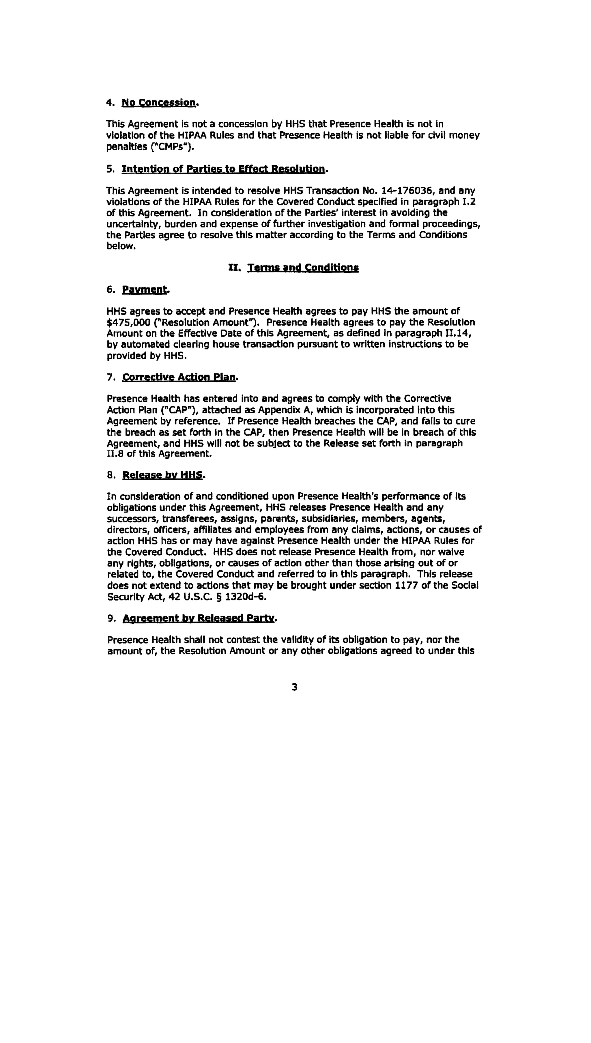 4. No concession.
This Agreement is not a concession by HHS that Presence Health is not in
violation of the HIPAA Rules and that Presence Health Is not liable for civil money
penalties rcMPs").
5. Intention of Parties to Effect Resolution.
This Agreement is intended to resolve HHS Transaction No. 14-176036, and any
violations of the HIPAA Rules for the Covered Conduct specified In paragraph I.2
of this Agreement. In consideration of the Parties' Interest In avoiding the
uncertainty, burden and expense of further investigation and formal proceedings,
the Parties agree to resolve this matter according to the Terms and Conditions
below.
II. Jerms aqd Conditions
6. pavment.
HHS agrees to accept and Presence Health agrees to pay HHS the amount of
$475,000 ("Resolution Amount"). Presence Health agrees to pay the Resolution
Amount on the Effective Date of this Agreement, as defined in paragraph II.14,
by automated clearing house transaction pursuant to written Instructions to be
provided by HHS.
7. Corrective Action Plan.
Presence Health has entered Into and agrees to comply with the Corrective
Action Plan ("CAP"), atteched as Appendix A, which Is incorporated Into this
Agreement by reference. If Presence Health breaches the CAP, and falls to cure
the breach as set forth In the CAP, then Presence Health will be in breach of this
Agreement, and HHS will not be subject to the Release set forth In paragraph
u.s of this Agreement.
8. Release by HHS.
In consideration of and conditioned upon Presence Health's performance of Its
obligations under this Agreement, HHS releases Presence Health and any
successors, transferees, assigns, parents, subsidiaries, members, agents,
directors, officers, affiliates and employees from any claims, actions, or causes of
action HHS has or may have against Presence Health under the HIPAA Rules for
the Covered Conduct. HHS does not release Presence Health from, nor waive
any rights, obligations, or causes of action other than those arising out of or
related to, the Covered Conduct and referred to In this paragraph. This release
does not extend to actions that may be brought under section 1177 of the Social
Security Act, 42 U.S.C. § 1320d-6.
9. A9reemeqt bv Released eanv.
Presence Health shall not contest the validity of Its obligation to pay, nor the
amount of, the Resolution Amount or any other obligations agreed to under this
3
 
