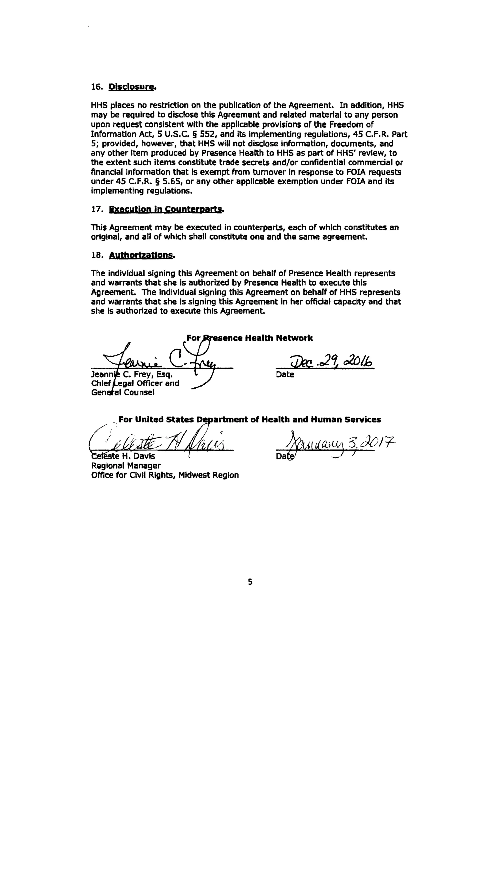 16. Disclosure.
HHS places no restriction on the publication of the Agreement. In addition, HHS
may be required to disclose this Agreement and related material to any person
upon request consistent with the applicable provisions of the Freedom of
Information Act, 5 U.S.C. § 552, and its Implementing regulations, 45 C.F.R. Part
5; provided, however, that HHS will not disclose Information, documents, and
any other Item produced by Presence Health to HHS as part of HHS' review, to
the extent such items constitute trade secrets and/or confidential commercial or
financial Information that is exempt from turnover in response to FOIA requests
under 45 C.F.R. § 5.65, or any other applicable exemption under FOIA and its
Implementing regulations.
17. Execution jn Cpunterpartl.
This Agreement may be executed in counterparts, each of which constitutes an
original, and all of which shall constitute one and the same agreement.
18. Authorizations.
The individual signing this Agreement on behalf of Presence Health represents
and warrants that she Is authorized by Presence Health to execute this
Agreement. The Individual signing this Agreement on behalf of HHS represents
and warrants that she Is signing this Agreement in her official capacity and that
she Is authorized to execute this Agreement.
esence Health Network
Jeann C. Frey, Esq.
egal Officer and
I Counsel
artment of Health and Human Services
este H. Davis
Regional Manager
Office for Civil Rights, Midwest Region
5 

 
