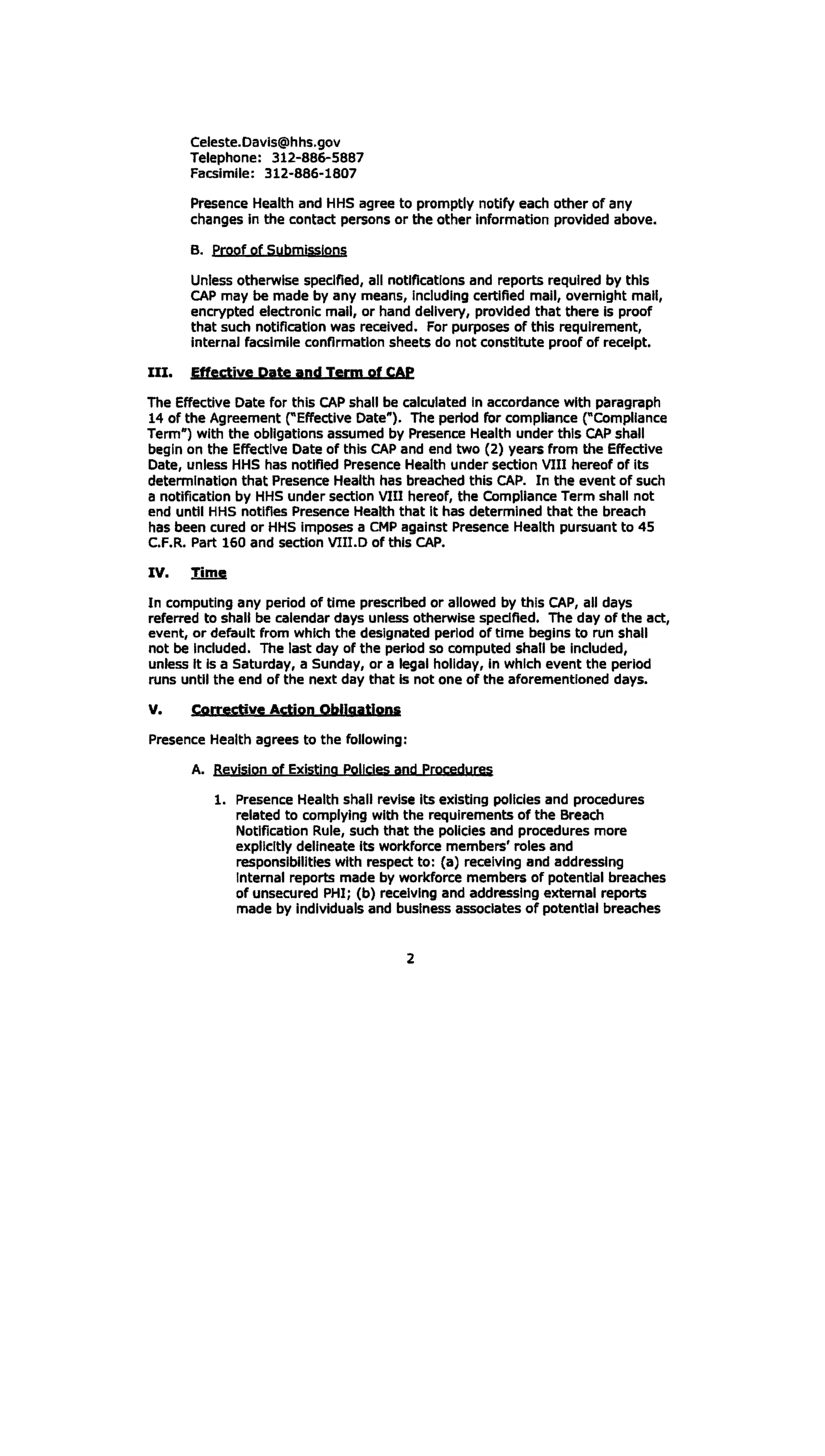 Celeste.Oavls@hhs.gov 

Telephone: 312-886-5887 

Facsimile: 312-886-1807 

Presence Health and HHS agree to promptly notify each other of any
changes in the contact persons or the other information provided above.
B. 	 proof of Submissions
Unless otherwise specified, all notifications and reports required by this
CAP may be made by any means, Including certified mail, overnight mall,
encrypted electronic mall, or hand delivery, provided that there Is proof
that such notification was received. For purposes of this requirement,
internal facsimile confirmation sheets do not constitute proof of receipt.
III. Effective Date and Term of CAP
The Effective Date for this CAP shall be calculated in accordance with paragraph
14 of the Agreement reffectlve Date"). The period for compliance ("Compliance
Term") with the obligations assumed by Presence Health under this CAP shall
begin on the Effective Date of this CAP and end two (2) years from the Effective
Date, unless HHS has notified Presence Health under section VIII hereof of its
determination that Presence Health has breached this CAP. In the event of such
a notification by HHS under section VIU hereof, the Compliance Term shall not
end until HHS notifies Presence Health that It has determined that the breach
has been cured or HHS imposes a CMP against Presence Health pursuant to 45
C.F.R. Part 160 and section VIII.D of this CAP.
IV. Time
In computing any period of time prescribed or allowed by this CAP, all days
referred to shall be calendar days unless otherwise specified. The day of the act,
event, or default from which the designated period of time begins to run shall
not be Included. The last day of the period so computed shall be Included,
unless It Is a Saturday, a Sunday, or a legal holiday, In which event the period
runs until the end of the next day that Is not one of the aforementioned days.
V. C,grrective Action Obligations
Presence Health agrees to the following:
A. 	 ReyiSion of Exlstjng Policies and procedures
1. 	Presence Health shall revise its existing policies and procedures
related to complying with the requirements of the Breach
Notification Rule, such that the policies and procedures more
explicitly delineate its workforce members' roles and
responsibilities with respect to: (a) receiving and addressing
internal reports made by workforce members of potential breaches
of unsecured PHI; (b) receiving and addressing external reports
made by individuals and business associates of potential breaches
2
 
