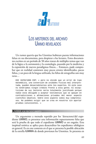 69 
12345678910
Los misterios del archivo
Ummo revelados
Un rumor querría que los Ummitas hubieran puesto informaciones
falsas en sus documentos, para despistar a los lectores. Estos documen-
tos escritos en un período de 50 años tratan de múltiples temas que van
de la lógica a la astronomía y la cosmología, pasando por la medicina y
la exposición de nuevos paradigmas físicos… Entonces, pude compro-
bar que en realidad contienen muy pocos errores identificados, pocas
faltas, y un poco de la lengua utilizada, las faltas de ortografías son muy
raras…
D32 18/03/1966 ESP: « pero no olvide que un error de tipo
matemático, una conversión de unidades físicas mal interpre-
tada, pueden desacreditarnos ante los expertos. En este caso
no tendríamos ningún crédito frente a esta gente. El escep-
ticismo de sus lectores sería totalmente justificado porque
nadie está obligado a aceptar testimonios que se apoyan en
contradicciones o afirmaciones privadas del menor aspecto
científico objetivo. Sobre este aspecto somos muy comprensi-
vos. No podemos exigir que se crea en nosotros sin aportar
pruebas convincentes. »
IUMMA por fin descubierto
Un argumento a menudo repetido por los ‘detractores‘del expe-
diente UMMO, es presentar una información supuestamente falsa que
será la prueba de que todo el expediente UMMO es un engaño. Esta
inepitud retórica se aplica para desacreditar los expedientes ufológicos
en general. Es en este contexto en el que se presenta la posible ubicación
de la estrella IUMMA de donde provienen los Ummitas. Se presenta en
 