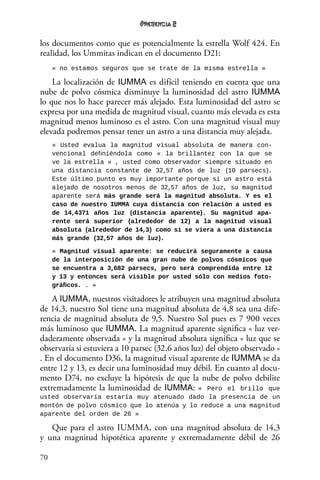 70
2
los documentos como que es potencialmente la estrella Wolf 424. En
realidad, los Ummitas indican en el documento D21:
« no estamos seguros que se trate de la misma estrella »
La localización de IUMMA es difícil teniendo en cuenta que una
nube de polvo cósmica disminuye la luminosidad del astro IUMMA
lo que nos lo hace parecer más alejado. Esta luminosidad del astro se
expresa por una medida de magnitud visual, cuanto más elevada es esta
magnitud menos luminoso es el astro. Con una magnitud visual muy
elevada podremos pensar tener un astro a una distancia muy alejada.
« Usted evalua la magnitud visual absoluta de manera con-
vencional definiéndola como «  la brillantez con la que se
ve la estrella « , usted como observador siempre situado en
una distancia constante de 32,57 años de luz (10 parsecs).
Este último punto es muy importante porque si un astro está
alejado de nosotros menos de 32,57 años de luz, su magnitud
aparente será más grande será la magnitud absoluta. Y es el
caso de nuestro IUMMA cuya distancia con relación a usted es
de 14,4371 años luz (distancia aparente). Su magnitud apa-
rente será superior (alrededor de 12) a la magnitud visual
absoluta (alrededor de 14,3) como si se viera a una distancia
más grande (32,57 años de luz).
« Magnitud visual aparente: se reducirá seguramente a causa
de la interposición de una gran nube de polvos cósmicos que
se encuentra a 3,682 parsecs, pero será comprendida entre 12
y 13 y entonces será visible por usted sólo con medios foto-
gráficos. . »
A IUMMA, nuestros visitadores le atribuyen una magnitud absoluta
de 14,3, nuestro Sol tiene una magnitud absoluta de 4,8 sea una dife-
rencia de magnitud absoluta de 9,5. Nuestro Sol pues es 7 900 veces
más luminoso que IUMMA. La magnitud aparente significa « luz ver-
daderamente observada « y la magnitud absoluta significa « luz que se
observaría si estuviera a 10 parsec (32,6 años luz) del objeto observado »
. En el documento D36, la magnitud visual aparente de IUMMA se da
entre 12 y 13, es decir una luminosidad muy débil. En cuanto al docu-
mento D74, no excluye la hipótesis de que la nube de polvo debilite
extremadamente la luminosidad de IUMMA: « Pero el brillo que
usted observaría estaría muy atenuado dado la presencia de un
montón de polvo cósmico que lo atenúa y lo reduce a una magnitud
aparente del orden de 26 »
Que para el astro IUMMA, con una magnitud absoluta de 14,3
y una magnitud hipotética aparente y extremadamente débil de 26
 