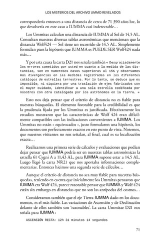 71 
Los misterios del archivo Ummo revelados
correspondería entonces a una distancia de cerca de 71 390 años luz, lo
que devolvería en este caso a IUMMA casi indetectable…
Los Ummitas calculan una distancia de IUMMA al Sol de 14,5 AL.
Consultan nuestras diversas tablas astronómicas que mencionan que la
distancia Wolf424 — Sol tiene un recorrido de 14,5 AL. Simplemente
formulan pues la hipótesis que IUMMA es PUEDE SER Wolf424 nada
más…
Y por esta causa la carta D21 nos señala también « Desgraciadamente
los errores cometidos por usted en cuanto a la medida de las dis-
tancias, son en numerosos casos superioras al 15% y observamos
más divergencias en las medidas registradas en los diferentes
catálogos de estrellas terrestres. Por lo tanto, se deduce que es
imposible, ni siquiera por una traslación de ejes fabricados con
el mayor cuidado, identificar a una sola estrella codificada por
nosotros con otra catalogada por los astrónomos en la Tierra. »
Esto nos deja pensar que el criterio de distancia no es fiable para
nuestras búsquedas. El elemento favorable para la credibilidad es que
la prudencia fijada por los Ummitas es justificada. Efectivamente los
estudios mostraron que las características de Wolf 424 eran difícil-
mente compatibles con las indicaciones convernientes a IUMMA. Los
Ummitas no están « equivocados », justo formularon una hipótesis, los
documentos son perfectamente exactos en este punto de vista. Notemos,
que nuestros visitantes no nos señalan, al final, cual es su localización
exacta…
Realizamos una primera serie de cálculos y evaluaciones que podían
dejar pensar que IUMMA podría ser en nuestras tablas astronómicas la
estrella 61 Cygni A a 11,43 AL, para IUMMA supone estar a 14,5 AL.
Luego llegó la carta NR21 que nos aportaba informaciones comple-
mentarias. Entonces hicimos una segunda serie de cálculos…
Aunque el criterio de distancia no sea muy fiable para nuestras bús-
quedas, teniendo en cuenta que inicialmente los Ummitas pensaron que
IUMMA era Wolf 424, parece razonable pensar que IUMMA y Wolf 424
están sin embargo en distancias que no son las antípodas del cosmos…
Consideramos también que el eje Tierra-IUMMA dado en los docu-
mentos, es el más fiable. Las variaciones de Ascensión y de Declinación
delante de ellos también son ‘razonables’. La carta Ummitae D21 nos
señala para IUMMA :
ASCENSIÓN RECTA: 12h 31 minutos 14 segundos
 
