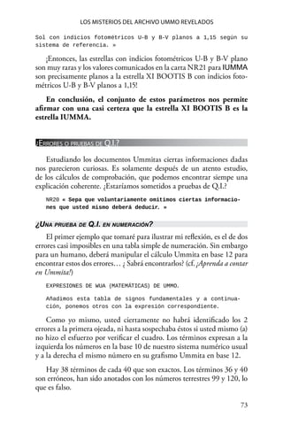 73 
Los misterios del archivo Ummo revelados
Sol con indicios fotométricos U-B y B-V planos a 1,15 según su
sistema de referencia. »
¡Entonces, las estrellas con indicios fotométricos U-B y B-V plano
son muy raras y los valores comunicados en la carta NR21 para IUMMA
son precisamente planos a la estrella XI BOOTIS B con indicios foto-
métricos U-B y B-V planos a 1,15!
En conclusión, el conjunto de estos parámetros nos permite
afirmar con una casi certeza que la estrella XI BOOTIS B es la
estrella IUMMA.
¿Errores o pruebas de Q.I.?
Estudiando los documentos Ummitas ciertas informaciones dadas
nos parecieron curiosas. Es solamente después de un atento estudio,
de los cálculos de comprobación, que podemos encontrar siempe una
explicación coherente. ¿Estaríamos sometidos a pruebas de Q.I.?
NR20 « Sepa que voluntariamente omitimos ciertas informacio-
nes que usted mismo deberá deducir. »
¿Una prueba de Q.I. en numeración?
El primer ejemplo que tomaré para ilustrar mi reflexión, es el de dos
errores casi imposibles en una tabla simple de numeración. Sin embargo
para un humano, deberá manipular el cálculo Ummita en base 12 para
encontrar estos dos errores… ¿ Sabrá encontrarlos? (cf. ¡Aprenda a contar
en Ummita!)
EXPRESIONES DE WUA (MATEMÁTICAS) DE UMMO.
Añadimos esta tabla de signos fundamentales y a continua-
ción, ponemos otros con la expresión correspondiente.
Como yo mismo, usted ciertamente no habrá identificado los 2
errores a la primera ojeada, ni hasta sospechaba éstos si usted mismo (a)
no hizo el esfuerzo por verificar el cuadro. Los términos expresan a la
izquierda los números en la base 10 de nuestro sistema numérico usual
y a la derecha el mismo número en su grafismo Ummita en base 12.
Hay 38 términos de cada 40 que son exactos. Los términos 36 y 40
son erróneos, han sido anotados con los números terrestres 99 y 120, lo
que es falso.
 